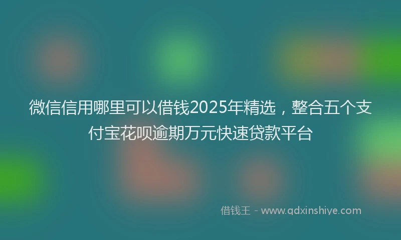 微信信用哪里可以借钱2025年精选，整合五个支付宝花呗逾期万元快速贷款平台