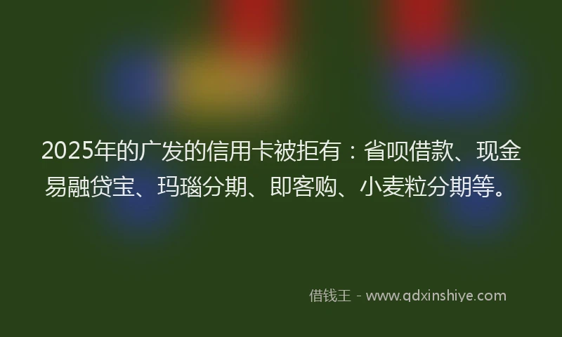 2025年的广发的信用卡被拒有：省呗借款、现金易融贷宝、玛瑙分期、即客购、小麦粒分期等。