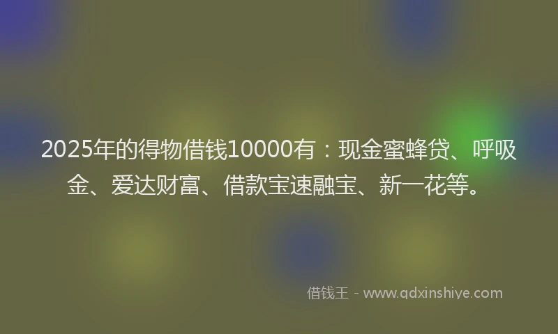 2025年的得物借钱10000有：现金蜜蜂贷、呼吸金、爱达财富、借款宝速融宝、新一花等。