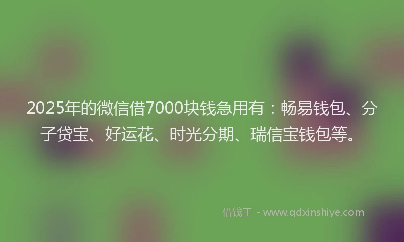 2025年的微信借7000块钱急用有：畅易钱包、分子贷宝、好运花、时光分期、瑞信宝钱包等。