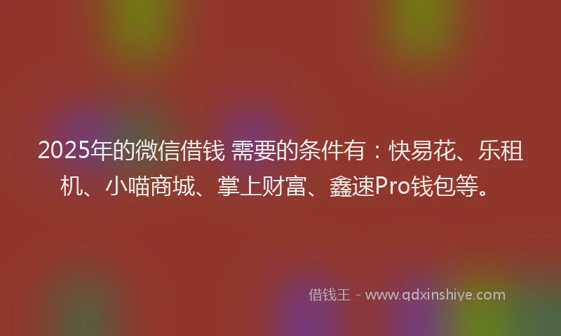 2025年的微信借钱 需要的条件有：快易花、乐租机、小喵商城、掌上财富、鑫速Pro钱包等。