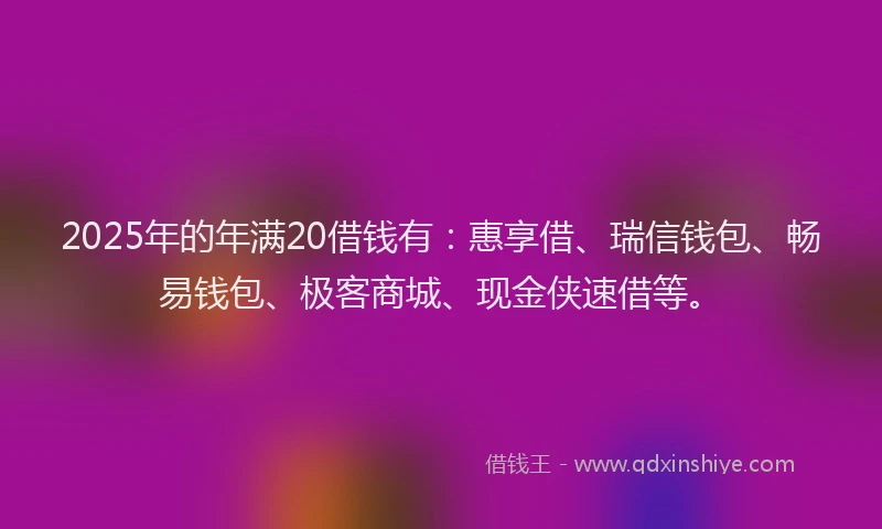2025年的年满20借钱有：惠享借、瑞信钱包、畅易钱包、极客商城、现金侠速借等。