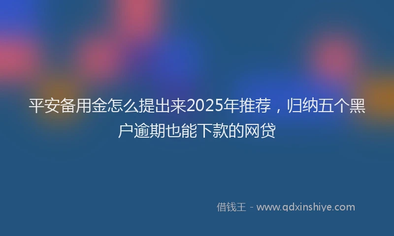 平安备用金怎么提出来2025年推荐，归纳五个黑户逾期也能下款的网贷