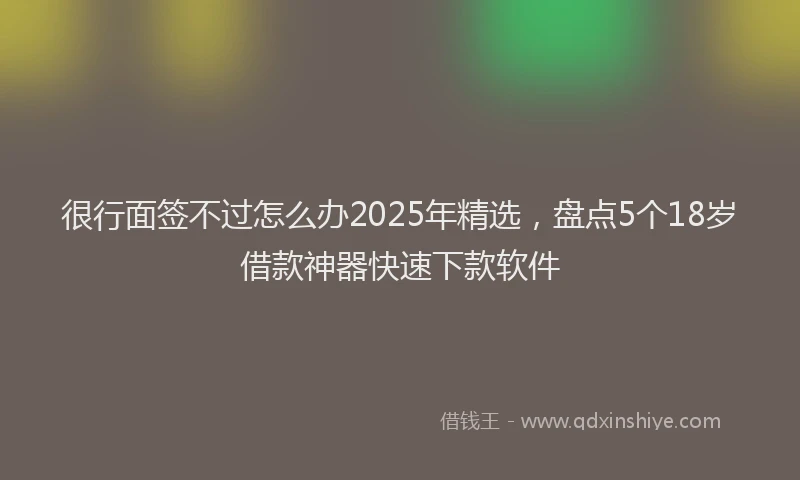 很行面签不过怎么办2025年精选，盘点5个18岁借款神器快速下款软件