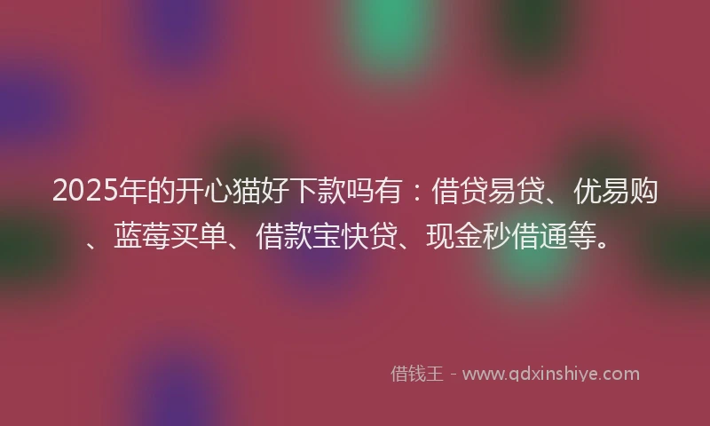 2025年的开心猫好下款吗有：借贷易贷、优易购、蓝莓买单、借款宝快贷、现金秒借通等。