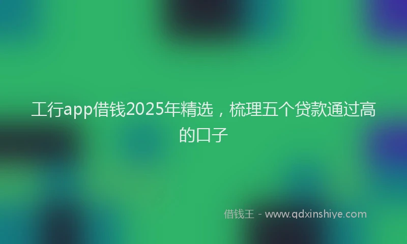工行app借钱2025年精选，梳理五个贷款通过高的口子