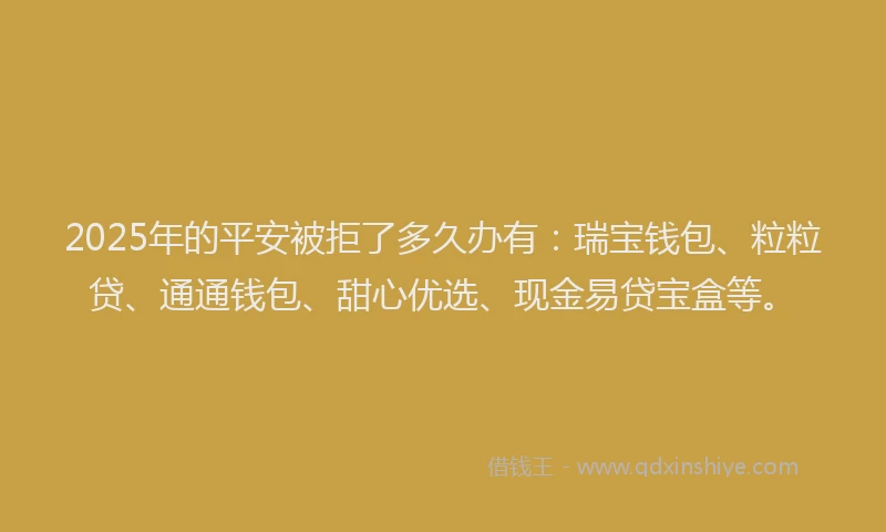2025年的平安被拒了多久办有：瑞宝钱包、粒粒贷、通通钱包、甜心优选、现金易贷宝盒等。