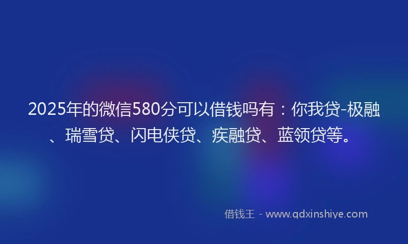 2025年的微信580分可以借钱吗有：你我贷-极融、瑞雪贷、闪电侠贷、疾融贷、蓝领贷等。