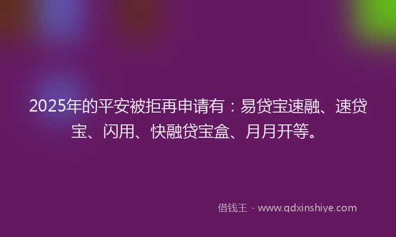 2025年的平安被拒再申请有：易贷宝速融、速贷宝、闪用、快融贷宝盒、月月开等。