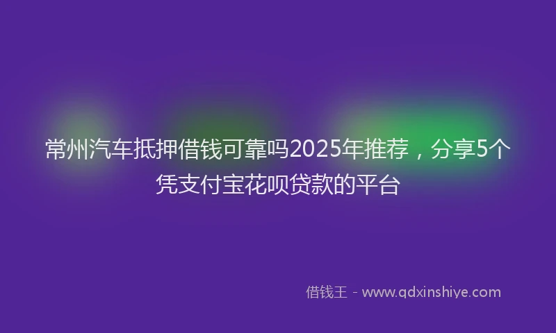 常州汽车抵押借钱可靠吗2025年推荐，分享5个凭支付宝花呗贷款的平台