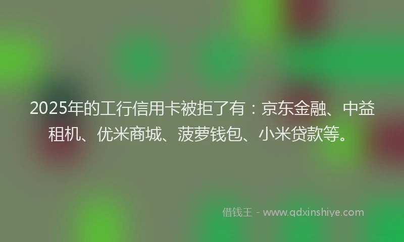 2025年的工行信用卡被拒了有：京东金融、中益租机、优米商城、菠萝钱包、小米贷款等。