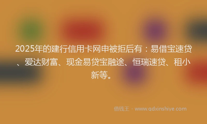 2025年的建行信用卡网申被拒后有：易借宝速贷、爱达财富、现金易贷宝融途、恒瑞速贷、租小新等。