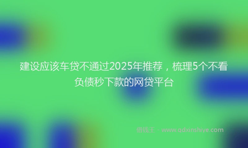 建设应该车贷不通过2025年推荐，梳理5个不看负债秒下款的网贷平台