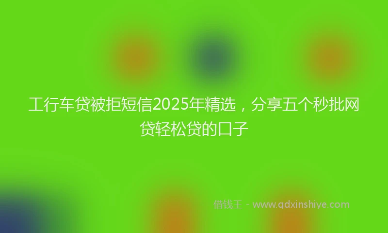 工行车贷被拒短信2025年精选，分享五个秒批网贷轻松贷的口子