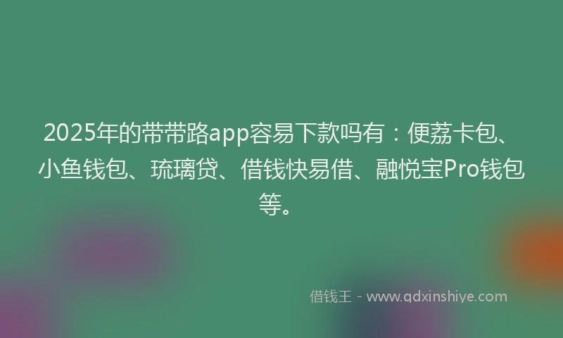 2025年的带带路app容易下款吗有：便荔卡包、小鱼钱包、琉璃贷、借钱快易借、融悦宝Pro钱包等。