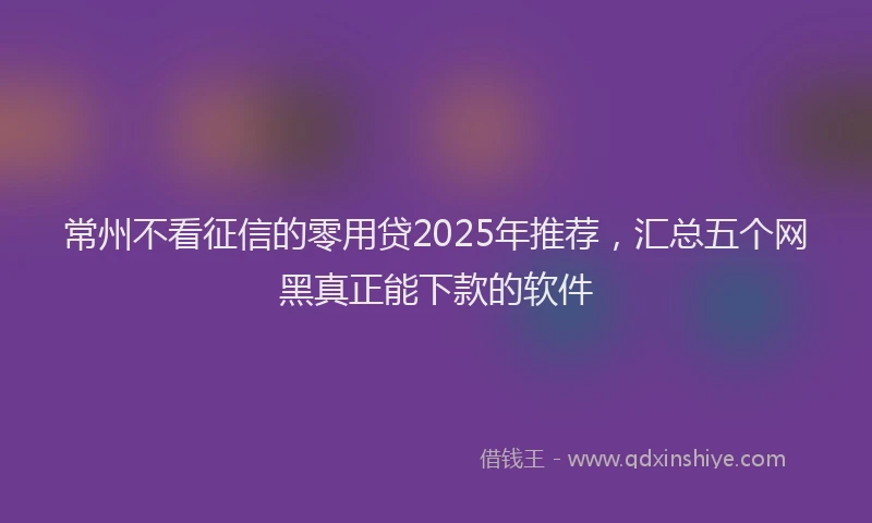 常州不看征信的零用贷2025年推荐，汇总五个网黑真正能下款的软件