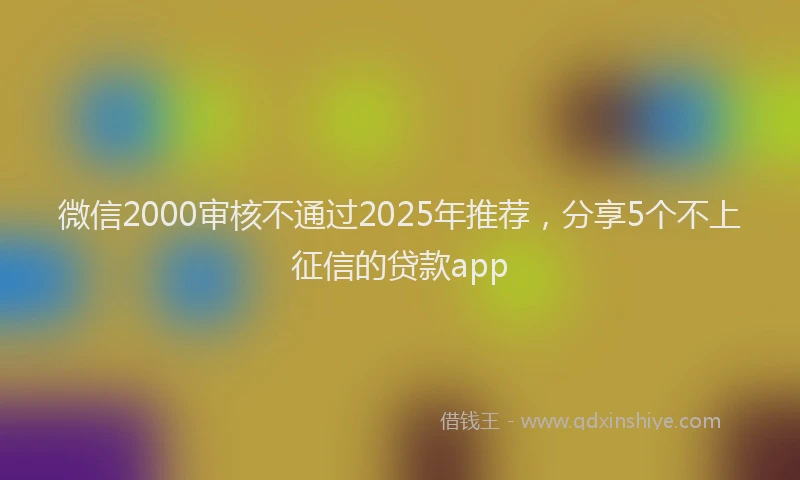 微信2000审核不通过2025年推荐，分享5个不上征信的贷款app