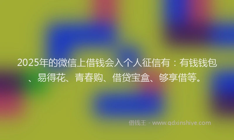 2025年的微信上借钱会入个人征信有：有钱钱包、易得花、青春购、借贷宝盒、够享借等。