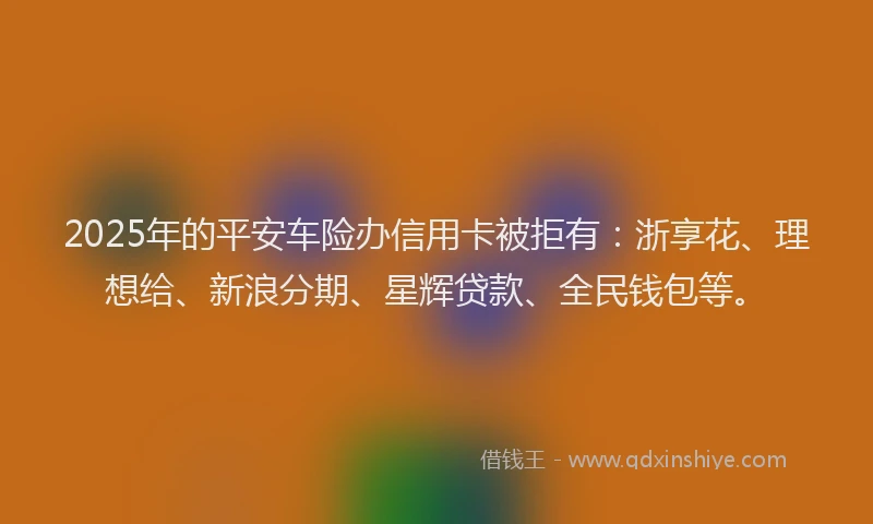 2025年的平安车险办信用卡被拒有：浙享花、理想给、新浪分期、星辉贷款、全民钱包等。