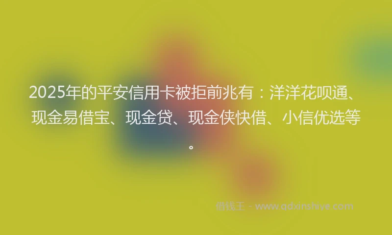 2025年的平安信用卡被拒前兆有：洋洋花呗通、现金易借宝、现金贷、现金侠快借、小信优选等。