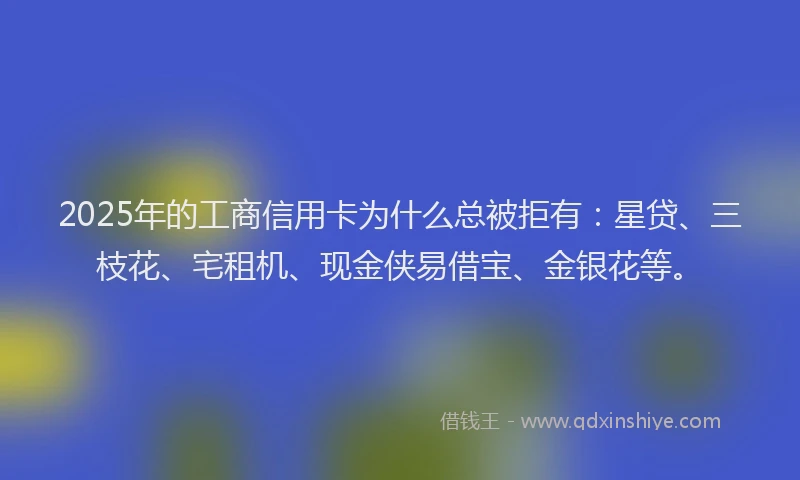 2025年的工商信用卡为什么总被拒有：星贷、三枝花、宅租机、现金侠易借宝、金银花等。