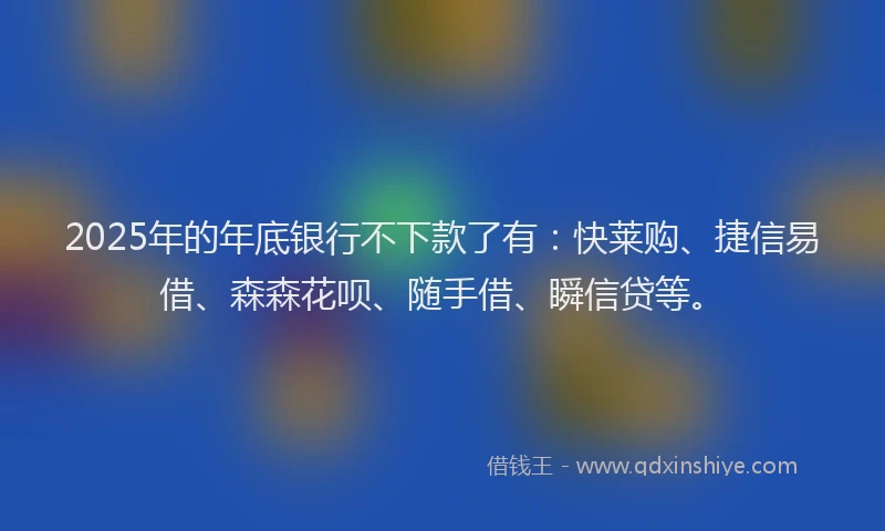 2025年的年底银行不下款了有：快莱购、捷信易借、森森花呗、随手借、瞬信贷等。