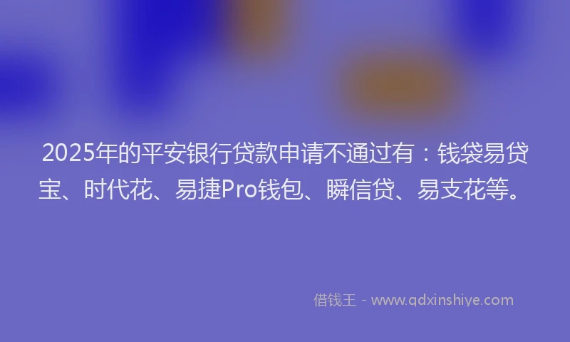 2025年的平安银行贷款申请不通过有：钱袋易贷宝、时代花、易捷Pro钱包、瞬信贷、易支花等。