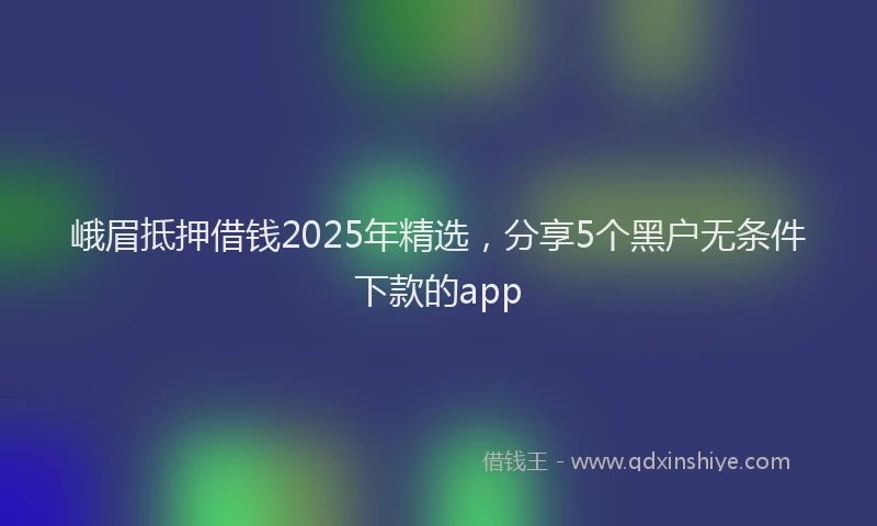 峨眉抵押借钱2025年精选，分享5个黑户无条件下款的app