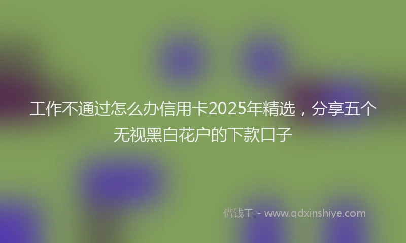 工作不通过怎么办信用卡2025年精选，分享五个无视黑白花户的下款口子