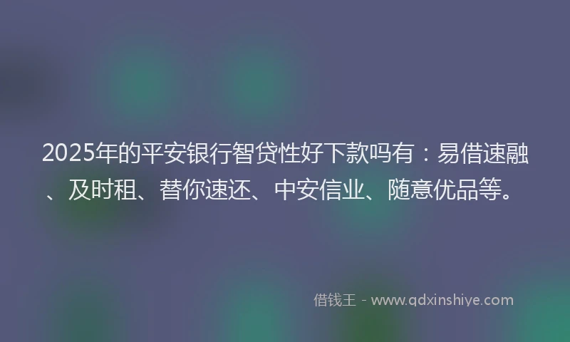 2025年的平安银行智贷性好下款吗有：易借速融、及时租、替你速还、中安信业、随意优品等。
