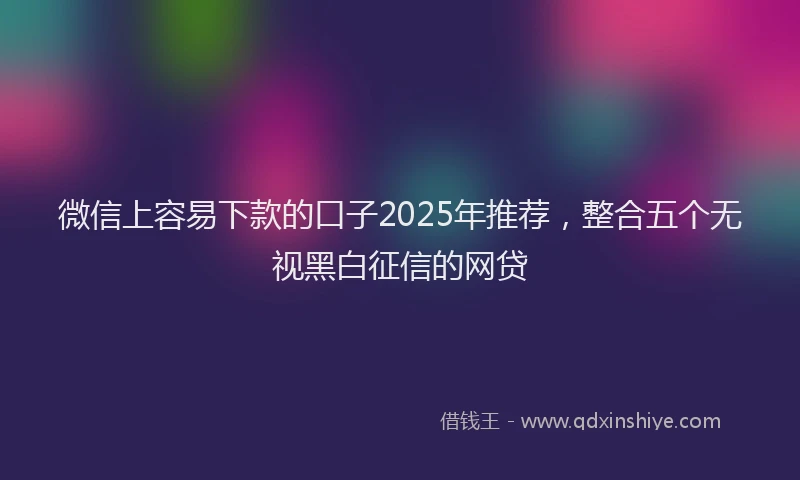 微信上容易下款的口子2025年推荐，整合五个无视黑白征信的网贷