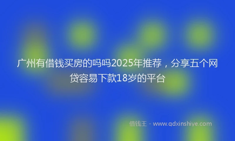 广州有借钱买房的吗吗2025年推荐，分享五个网贷容易下款18岁的平台