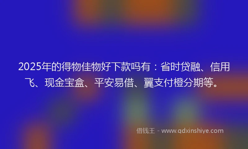 2025年的得物佳物好下款吗有：省时贷融、信用飞、现金宝盒、平安易借、翼支付橙分期等。