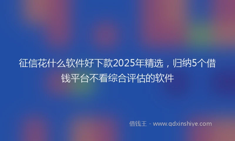 征信花什么软件好下款2025年精选，归纳5个借钱平台不看综合评估的软件