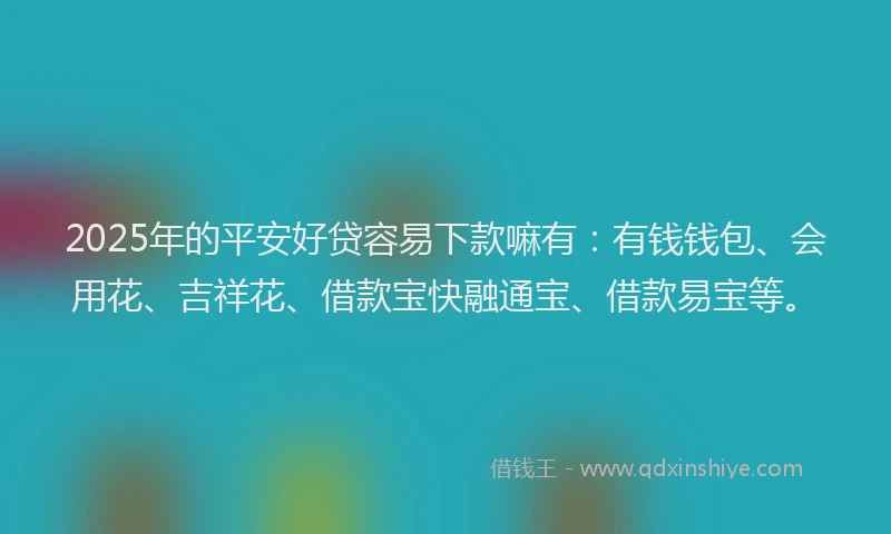 2025年的平安好贷容易下款嘛有：有钱钱包、会用花、吉祥花、借款宝快融通宝、借款易宝等。