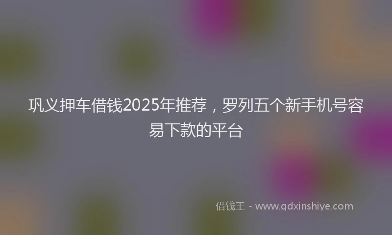 巩义押车借钱2025年推荐，罗列五个新手机号容易下款的平台