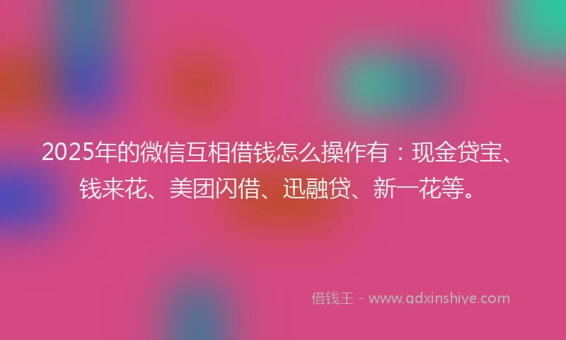 2025年的微信互相借钱怎么操作有：现金贷宝、钱来花、美团闪借、迅融贷、新一花等。