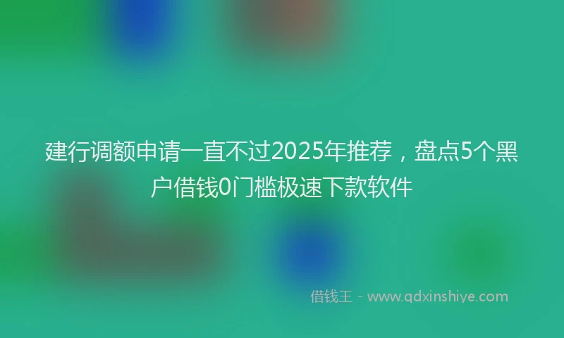 建行调额申请一直不过2025年推荐，盘点5个黑户借钱0门槛极速下款软件