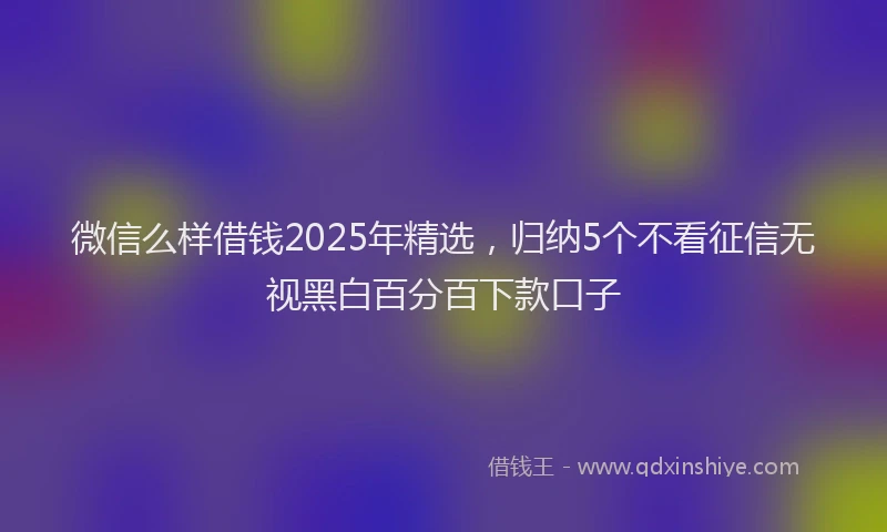 微信么样借钱2025年精选，归纳5个不看征信无视黑白百分百下款口子