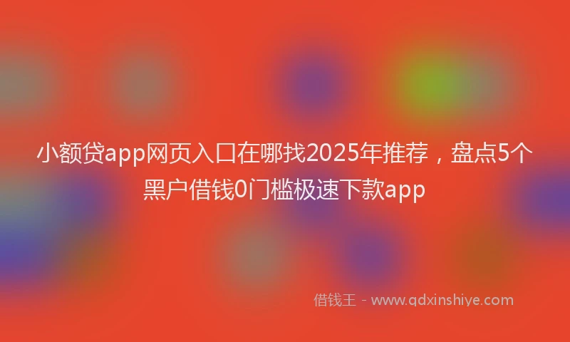 小额贷app网页入口在哪找2025年推荐，盘点5个黑户借钱0门槛极速下款app