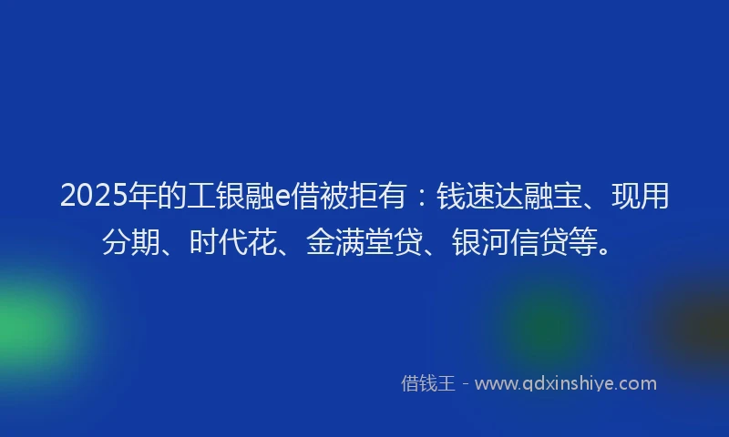 2025年的工银融e借被拒有：钱速达融宝、现用分期、时代花、金满堂贷、银河信贷等。