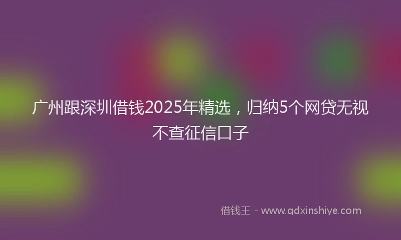 广州跟深圳借钱2025年精选，归纳5个网贷无视不查征信口子