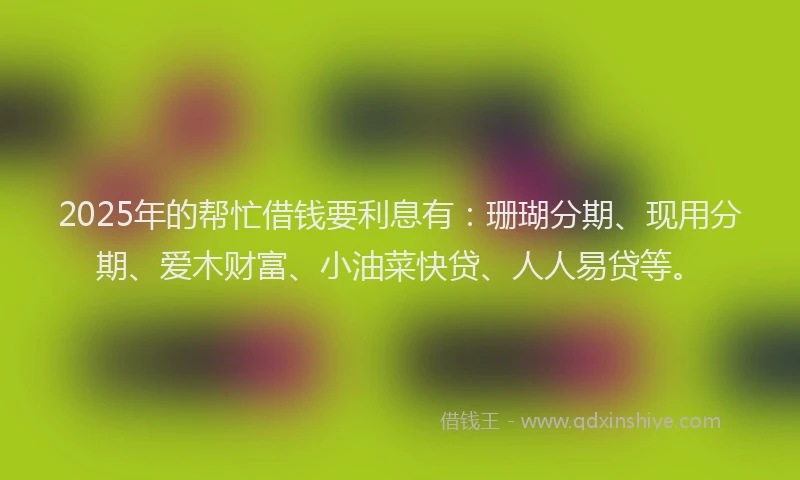 2025年的帮忙借钱要利息有：珊瑚分期、现用分期、爱木财富、小油菜快贷、人人易贷等。