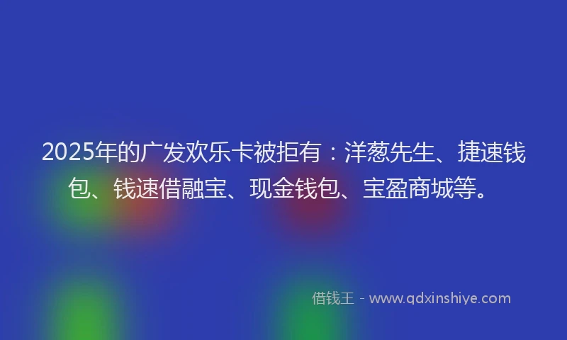 2025年的广发欢乐卡被拒有：洋葱先生、捷速钱包、钱速借融宝、现金钱包、宝盈商城等。