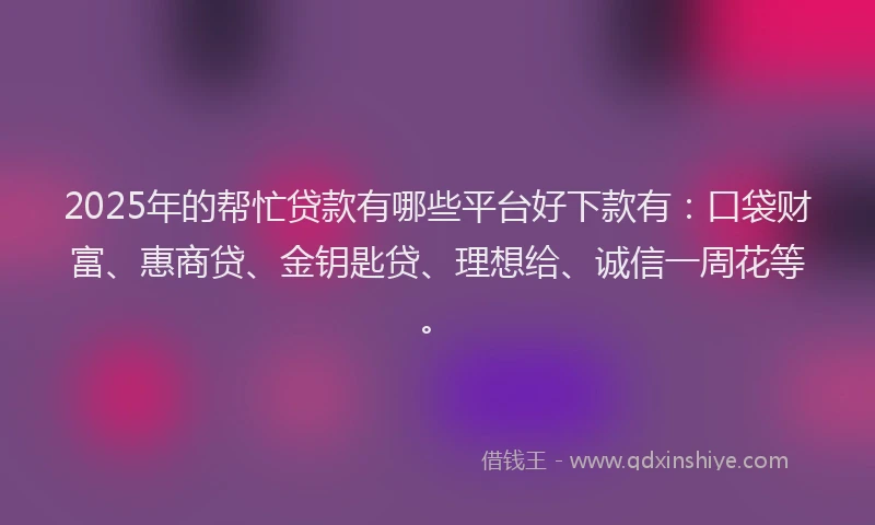 2025年的帮忙贷款有哪些平台好下款有：口袋财富、惠商贷、金钥匙贷、理想给、诚信一周花等。