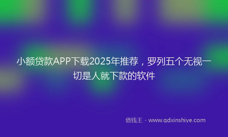 小额贷款APP下载2025年推荐，罗列五个无视一切是人就下款的软件