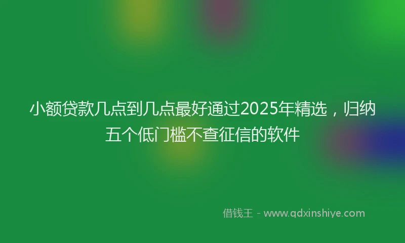 小额贷款几点到几点最好通过2025年精选，归纳五个低门槛不查征信的软件