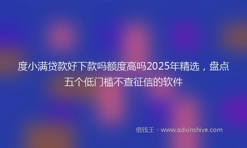 度小满贷款好下款吗额度高吗2025年精选，盘点五个低门槛不查征信的软件