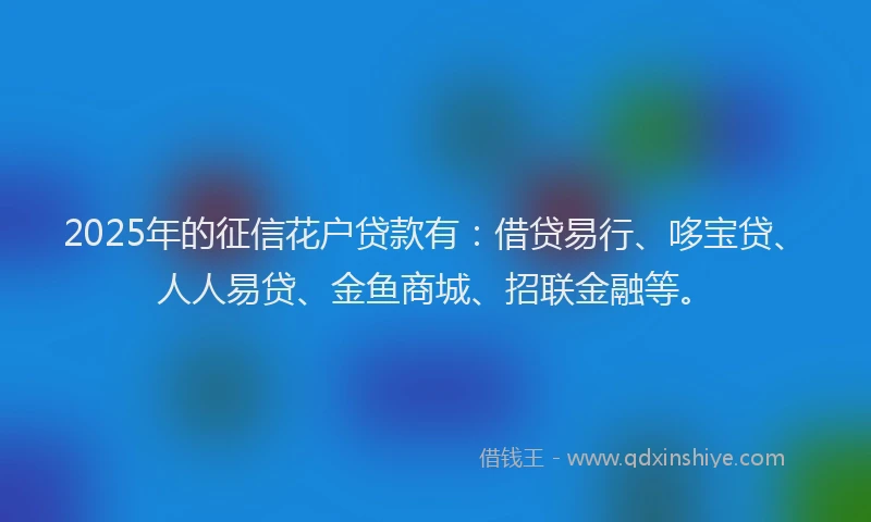 2025年的征信花户贷款有：借贷易行、哆宝贷、人人易贷、金鱼商城、招联金融等。