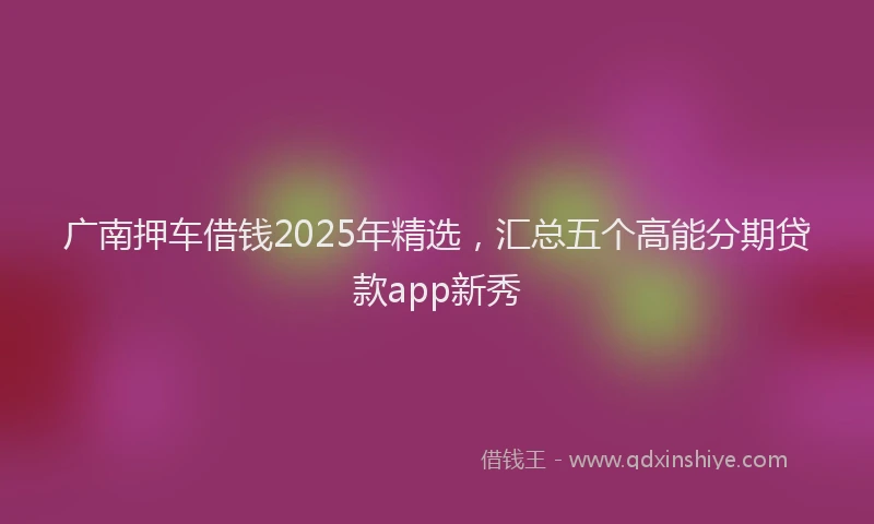 广南押车借钱2025年精选，汇总五个高能分期贷款app新秀
